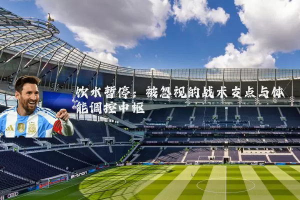 饮水暂停:被忽视的战术支点与体能调控中枢